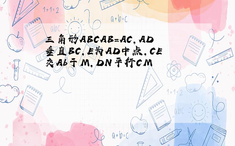 三角形ABCAB=AC,AD垂直BC,E为AD中点,CE交Ab于M,DN平行CM