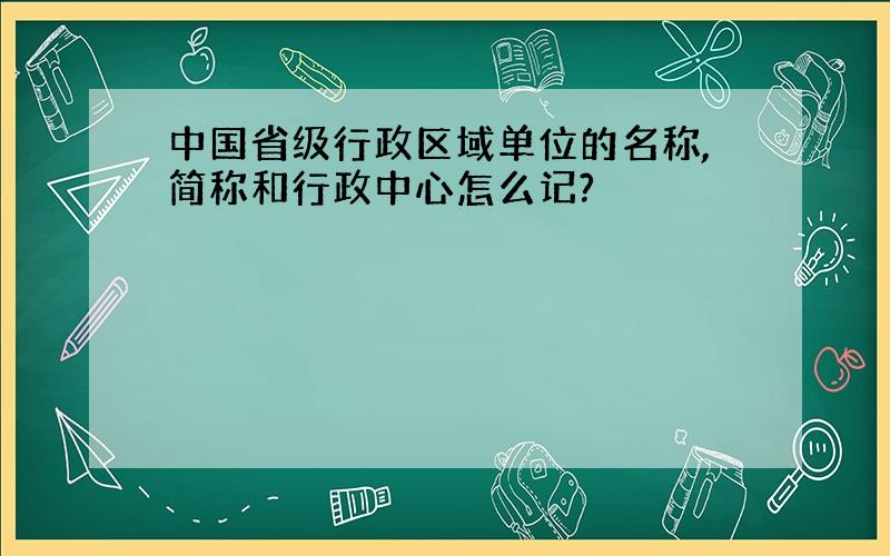 中国省级行政区域单位的名称,简称和行政中心怎么记?