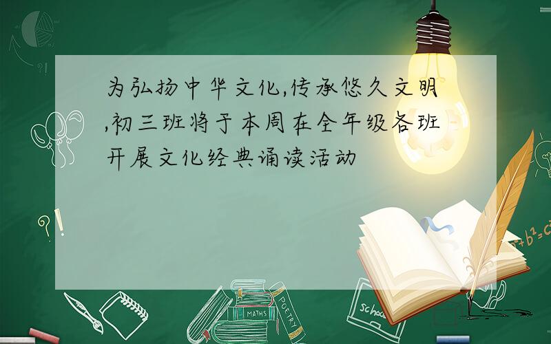 为弘扬中华文化,传承悠久文明,初三班将于本周在全年级各班开展文化经典诵读活动