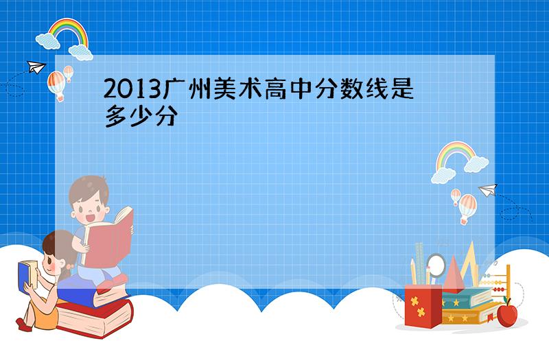 2013广州美术高中分数线是多少分