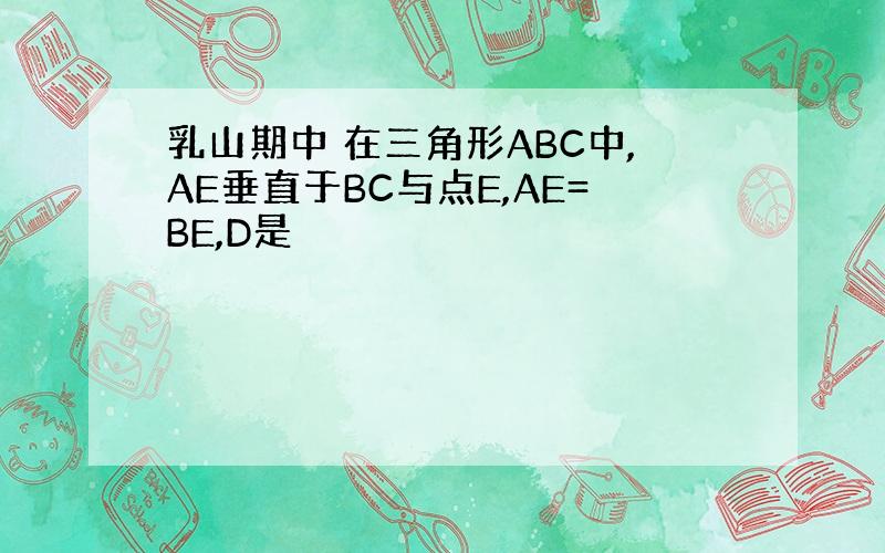 乳山期中 在三角形ABC中,AE垂直于BC与点E,AE=BE,D是
