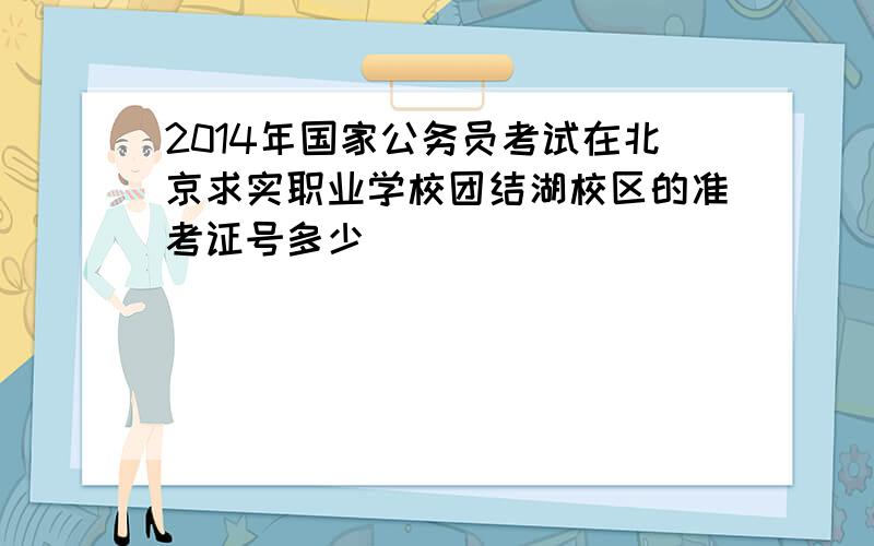 2014年国家公务员考试在北京求实职业学校团结湖校区的准考证号多少