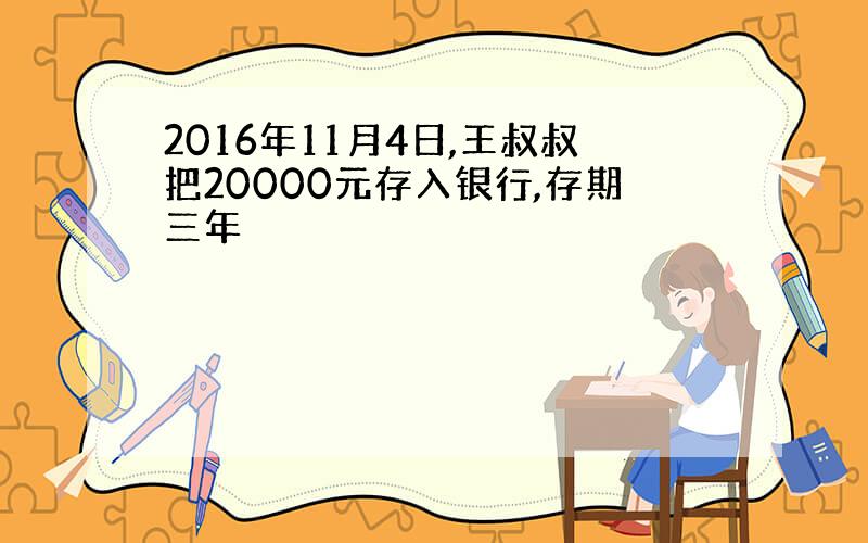 2016年11月4日,王叔叔把20000元存入银行,存期三年