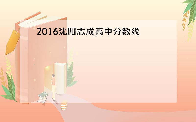 2016沈阳志成高中分数线