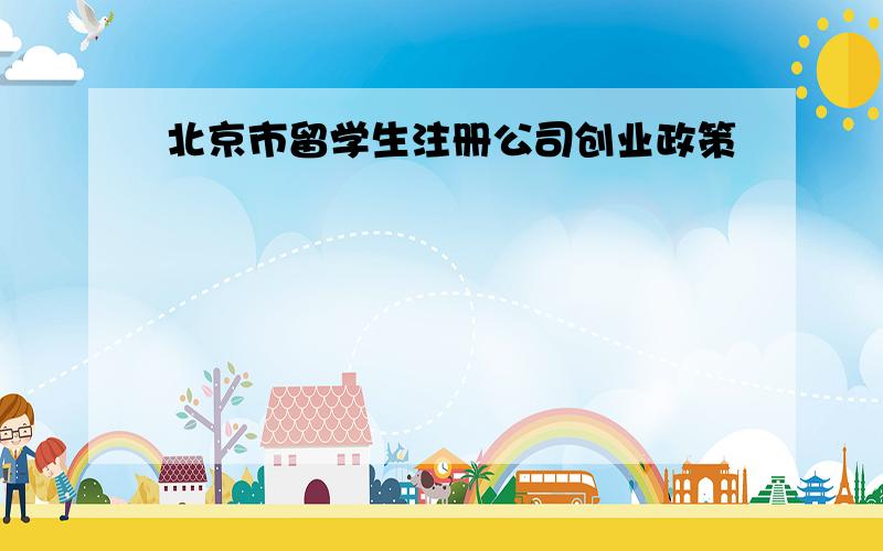 北京市留学生注册公司创业政策