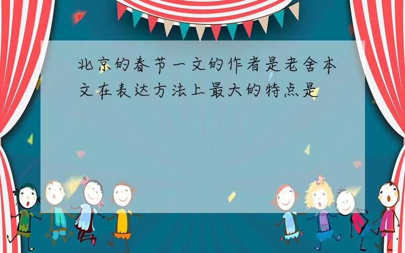 北京的春节一文的作者是老舍本文在表达方法上最大的特点是