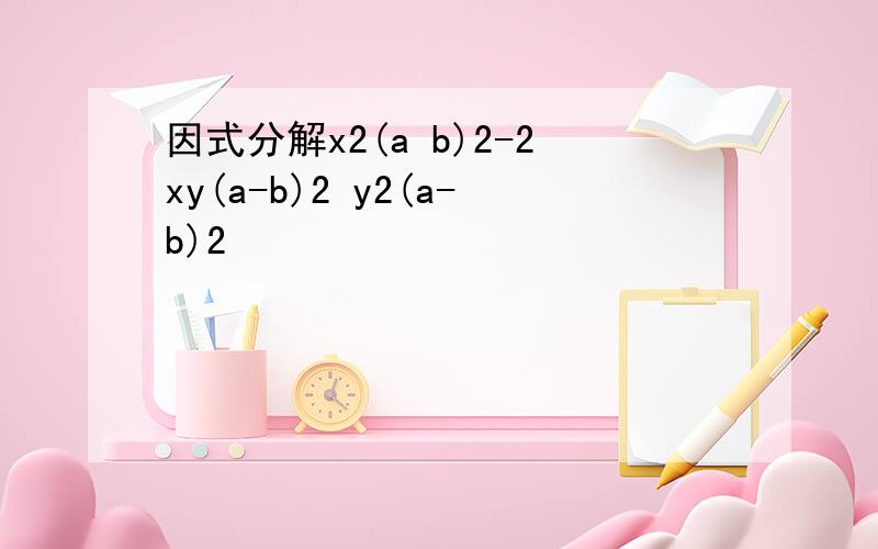 因式分解x2(a b)2-2xy(a-b)2 y2(a-b)2