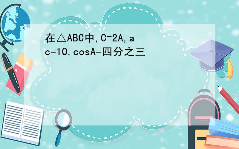 在△ABC中,C=2A,a c=10,cosA=四分之三