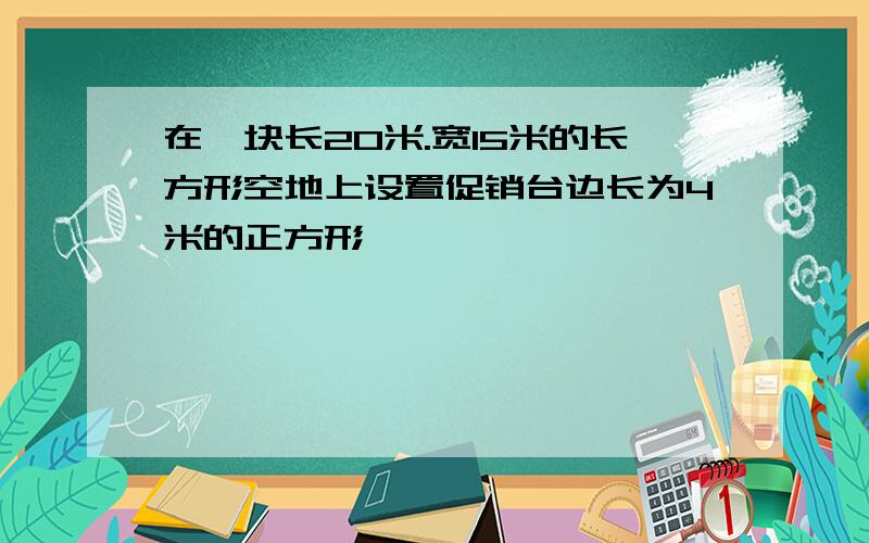 在一块长20米.宽15米的长方形空地上设置促销台边长为4米的正方形