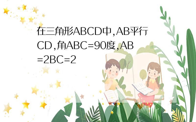 在三角形ABCD中,AB平行CD,角ABC=90度,AB=2BC=2