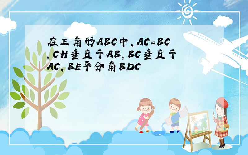 在三角形ABC中,AC＝BC,CH垂直于AB,BC垂直于AC,BE平分角BDC