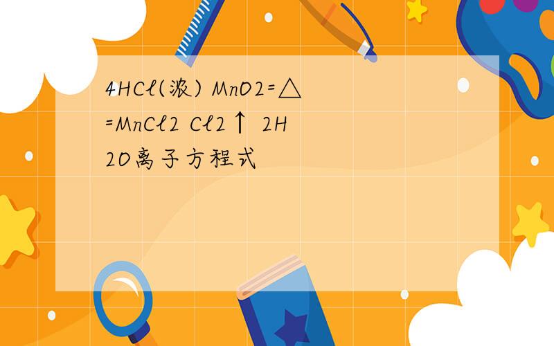 4HCl(浓) MnO2=△=MnCl2 Cl2↑ 2H2O离子方程式