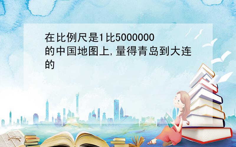 在比例尺是1比5000000的中国地图上,量得青岛到大连的