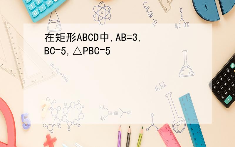 在矩形ABCD中,AB=3,BC=5,△PBC=5