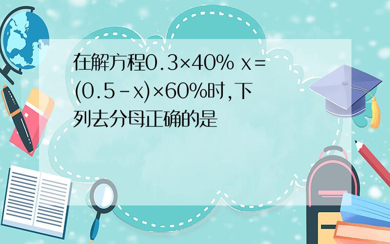 在解方程0.3×40% x＝(0.5-x)×60%时,下列去分母正确的是