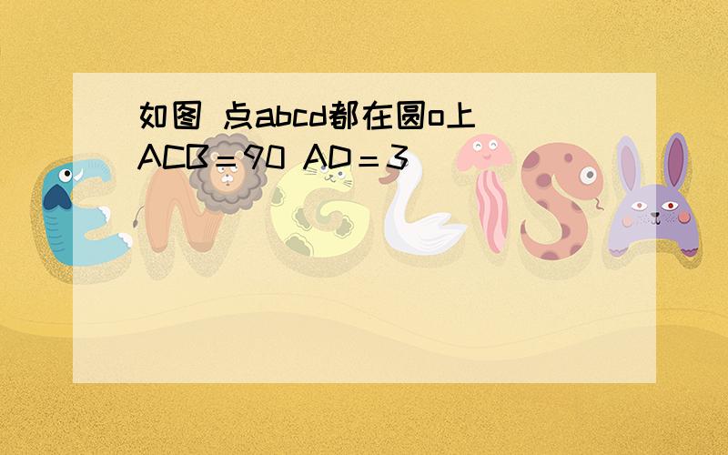 如图 点abcd都在圆o上 ACB＝90 AD＝3