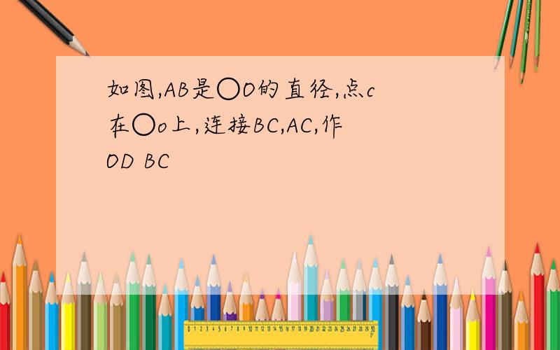 如图,AB是○O的直径,点c在○o上,连接BC,AC,作OD BC