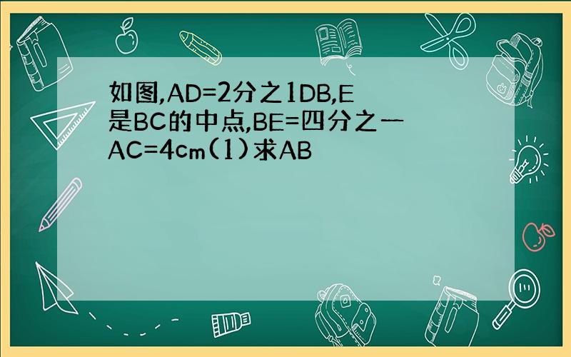 如图,AD=2分之1DB,E是BC的中点,BE=四分之一AC=4cm(1)求AB