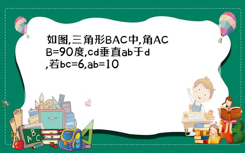 如图,三角形BAC中,角ACB=90度,cd垂直ab于d,若bc=6,ab=10