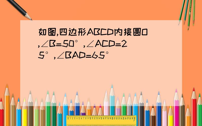 如图,四边形ABCD内接圆O,∠B=50°,∠ACD=25°,∠BAD=65°