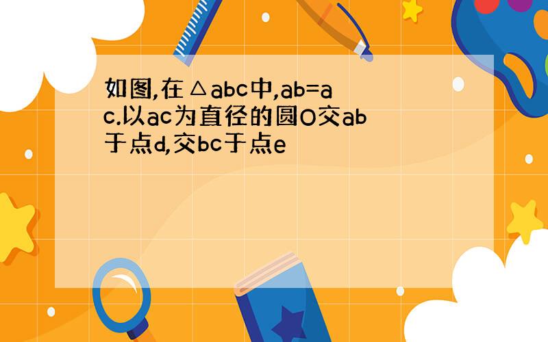 如图,在△abc中,ab=ac.以ac为直径的圆O交ab于点d,交bc于点e