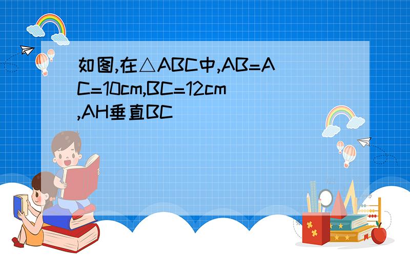 如图,在△ABC中,AB=AC=10cm,BC=12cm,AH垂直BC