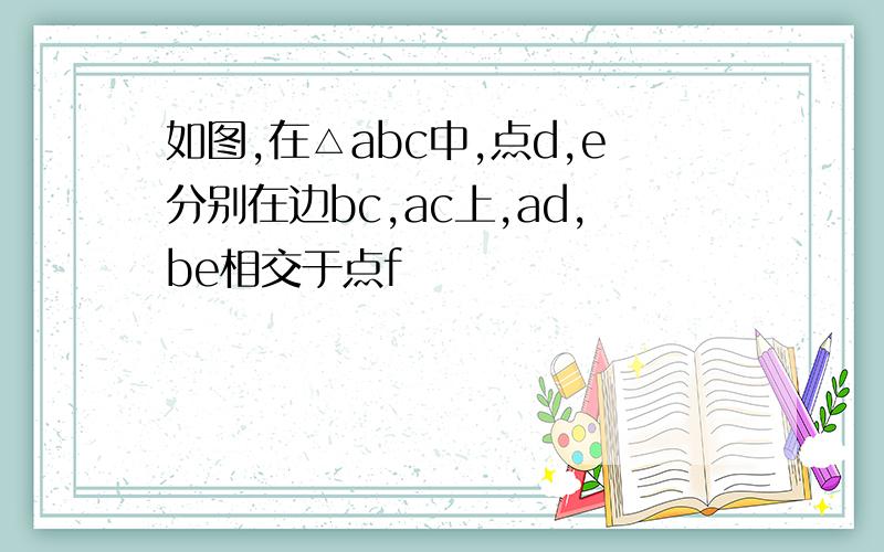 如图,在△abc中,点d,e分别在边bc,ac上,ad,be相交于点f