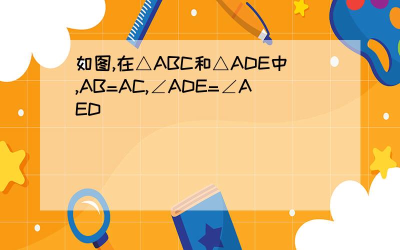 如图,在△ABC和△ADE中,AB=AC,∠ADE=∠AED