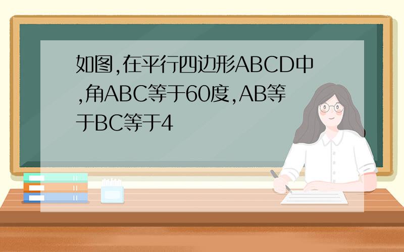 如图,在平行四边形ABCD中,角ABC等于60度,AB等于BC等于4
