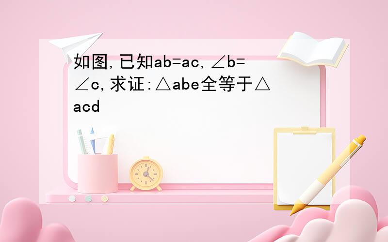 如图,已知ab=ac,∠b=∠c,求证:△abe全等于△acd