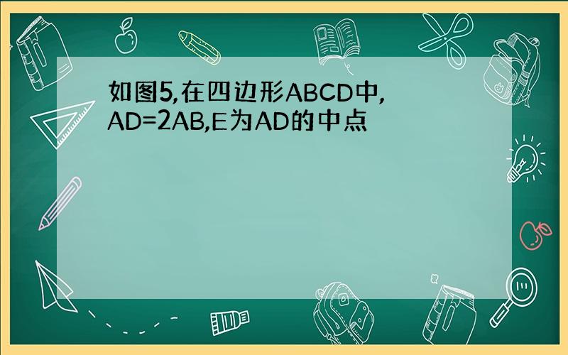 如图5,在四边形ABCD中,AD=2AB,E为AD的中点