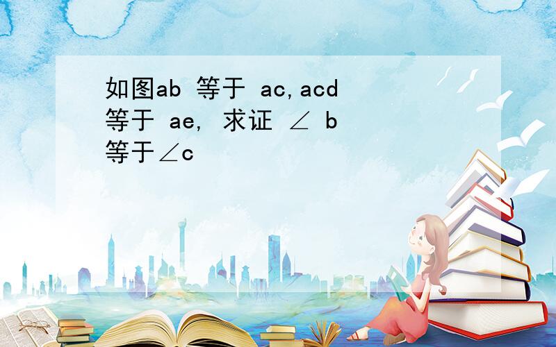 如图ab 等于 ac,acd等于 ae, 求证 ∠ b 等于∠c