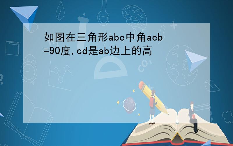 如图在三角形abc中角acb=90度,cd是ab边上的高