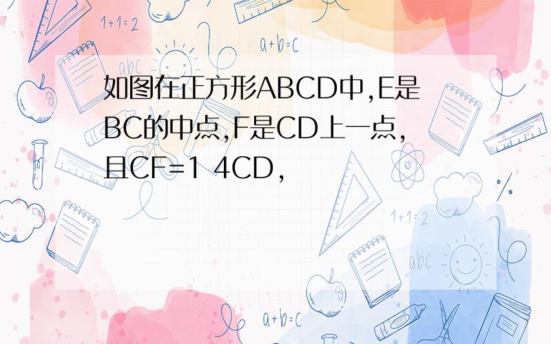 如图在正方形ABCD中,E是BC的中点,F是CD上一点,且CF=1 4CD,