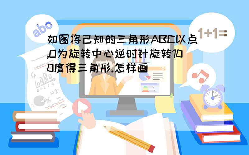 如图将己知的三角形ABC以点,O为旋转中心逆时针旋转100度得三角形.怎样画