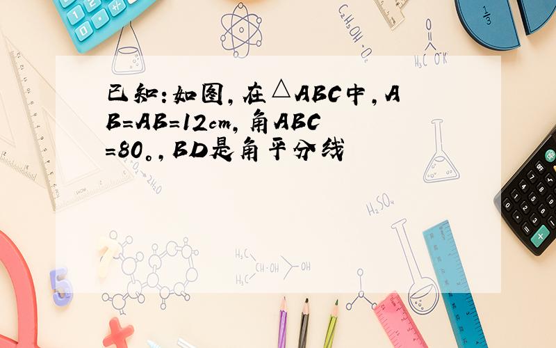 已知:如图,在△ABC中,AB=AB=12cm,角ABC=80°,BD是角平分线