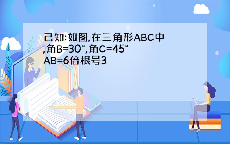 已知:如图,在三角形ABC中,角B=30°,角C=45°AB=6倍根号3