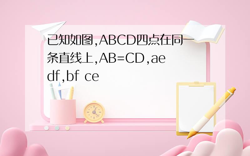 已知如图,ABCD四点在同一条直线上,AB=CD,ae df,bf ce