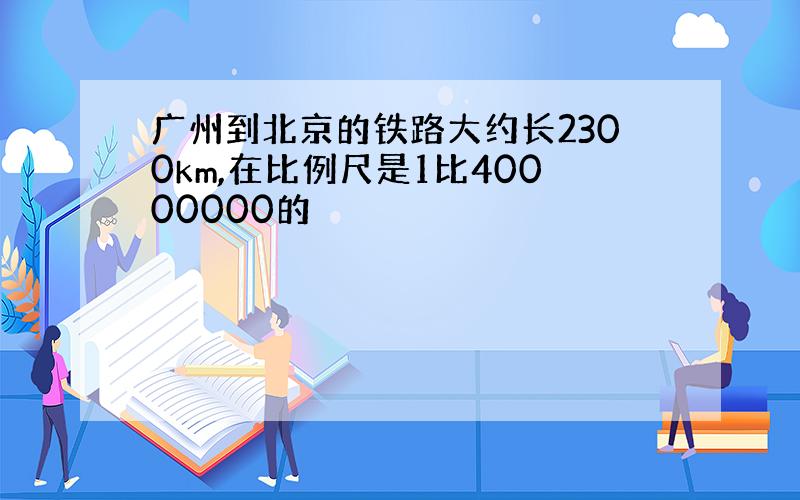 广州到北京的铁路大约长2300km,在比例尺是1比40000000的