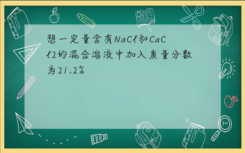 想一定量含有NaCl和CaCl2的混合溶液中加入质量分数为21.2%
