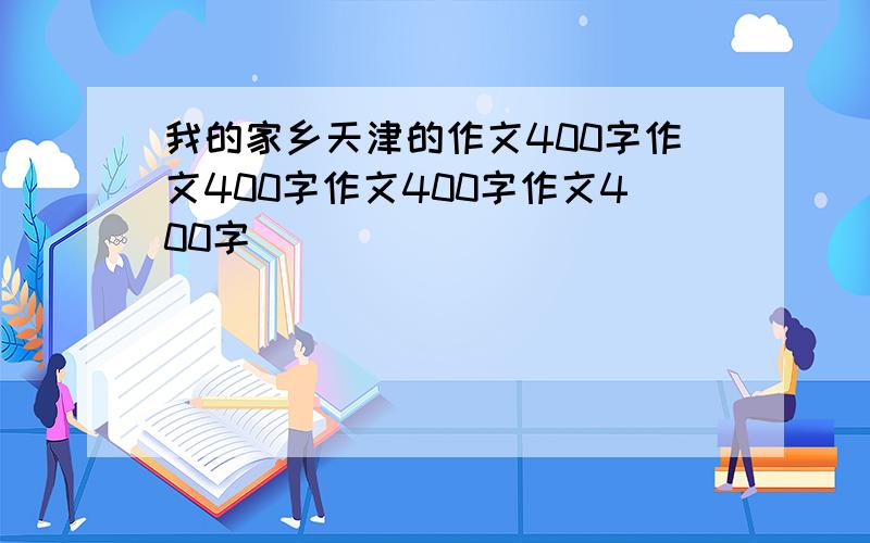 我的家乡天津的作文400字作文400字作文400字作文400字