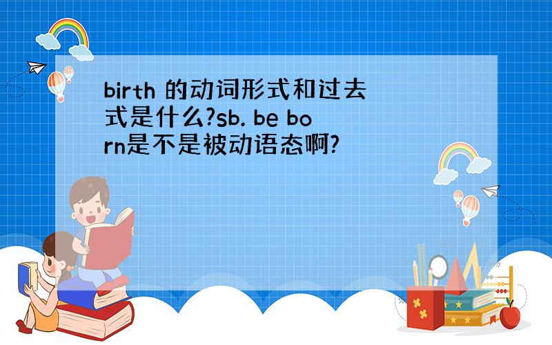 birth 的动词形式和过去式是什么?sb. be born是不是被动语态啊?