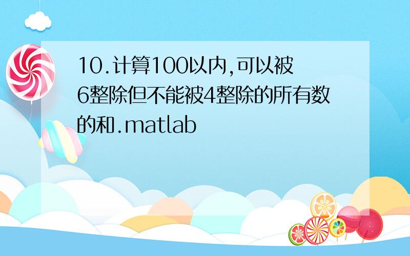 10.计算100以内,可以被6整除但不能被4整除的所有数的和.matlab