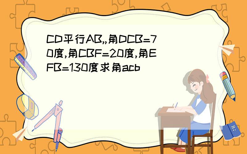 CD平行AB,,角DCB=70度,角CBF=20度,角EFB=130度求角acb