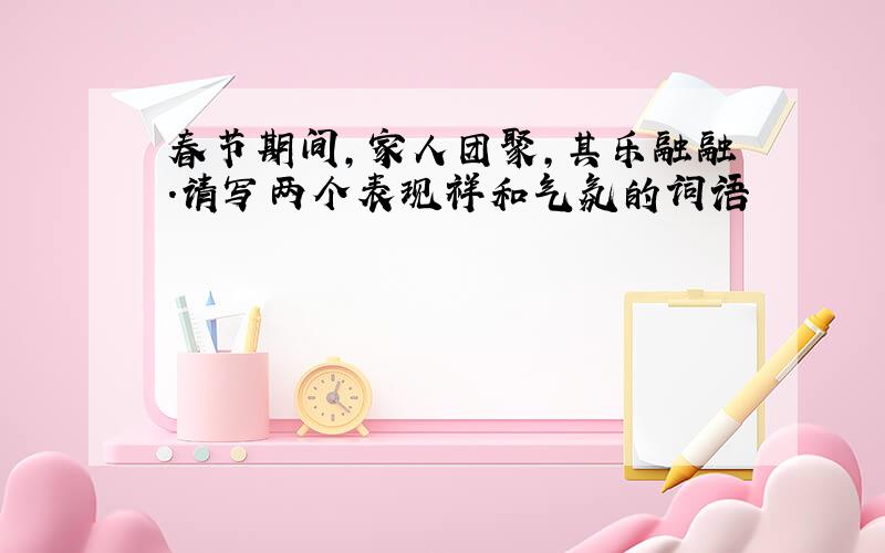 春节期间,家人团聚,其乐融融.请写两个表现祥和气氛的词语