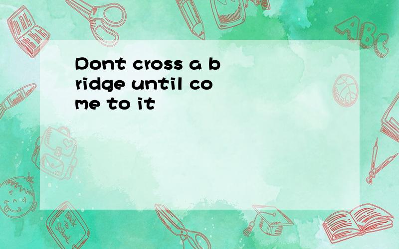 Dont cross a bridge until come to it