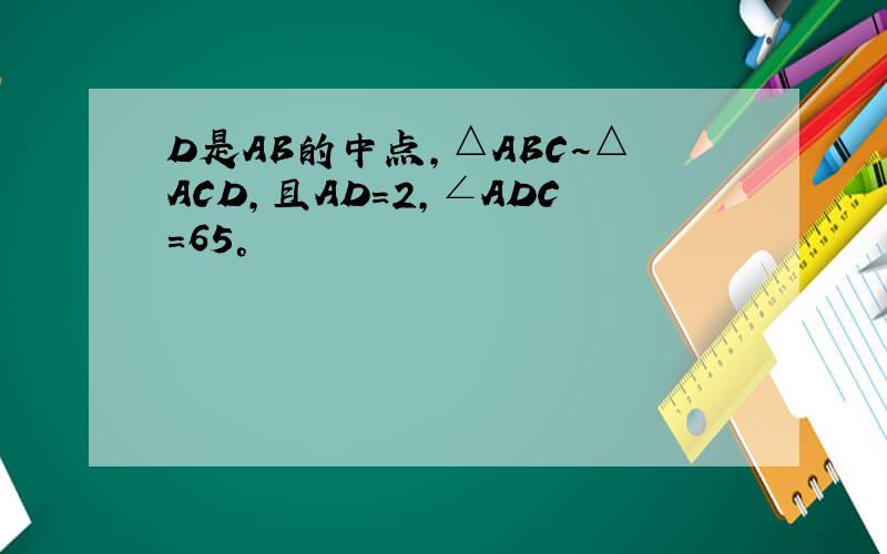 D是AB的中点,△ABC~△ACD,且AD=2,∠ADC=65°