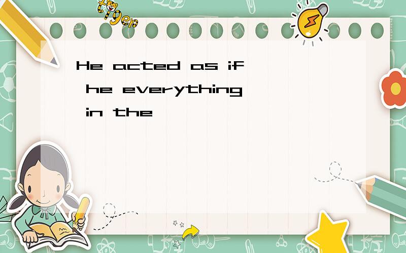 He acted as if he everything in the