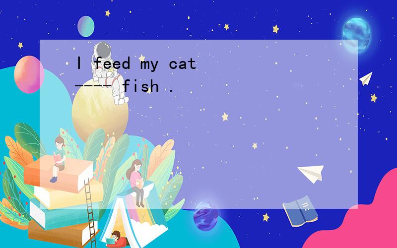 I feed my cat ---- fish .