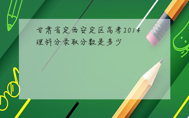 甘肃省定西安定区高考2014理科分录取分数是多少